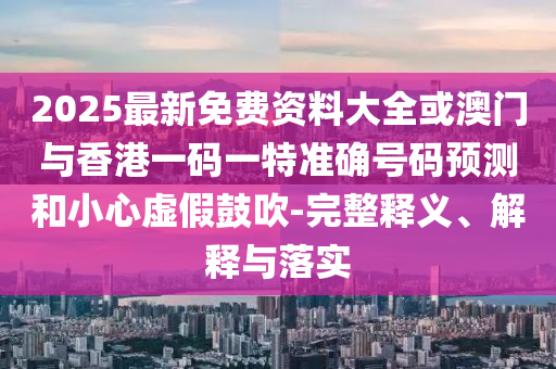 2025最新免費資料大全或澳門與香港一碼一特準確號碼預測和小心虛假鼓吹-完整釋義、解釋與落實